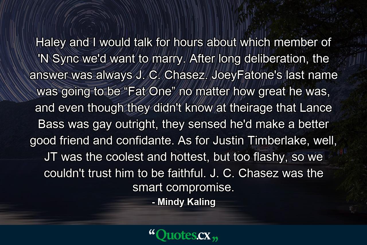 Haley and I would talk for hours about which member of 'N Sync we'd want to marry. After long deliberation, the answer was always J. C. Chasez. JoeyFatone's last name was going to be “Fat One” no matter how great he was, and even though they didn't know at theirage that Lance Bass was gay outright, they sensed he'd make a better good friend and confidante. As for Justin Timberlake, well, JT was the coolest and hottest, but too flashy, so we couldn't trust him to be faithful. J. C. Chasez was the smart compromise. - Quote by Mindy Kaling