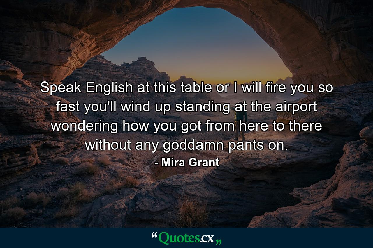 Speak English at this table or I will fire you so fast you'll wind up standing at the airport wondering how you got from here to there without any goddamn pants on. - Quote by Mira Grant