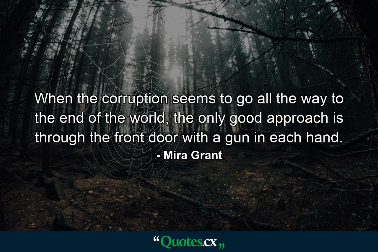 When the corruption seems to go all the way to the end of the world, the only good approach is through the front door with a gun in each hand. - Quote by Mira Grant