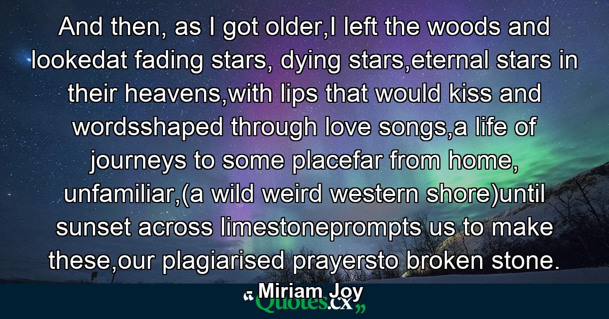 And then, as I got older,I left the woods and lookedat fading stars, dying stars,eternal stars in their heavens,with lips that would kiss and wordsshaped through love songs,a life of journeys to some placefar from home, unfamiliar,(a wild weird western shore)until sunset across limestoneprompts us to make these,our plagiarised prayersto broken stone. - Quote by Miriam Joy