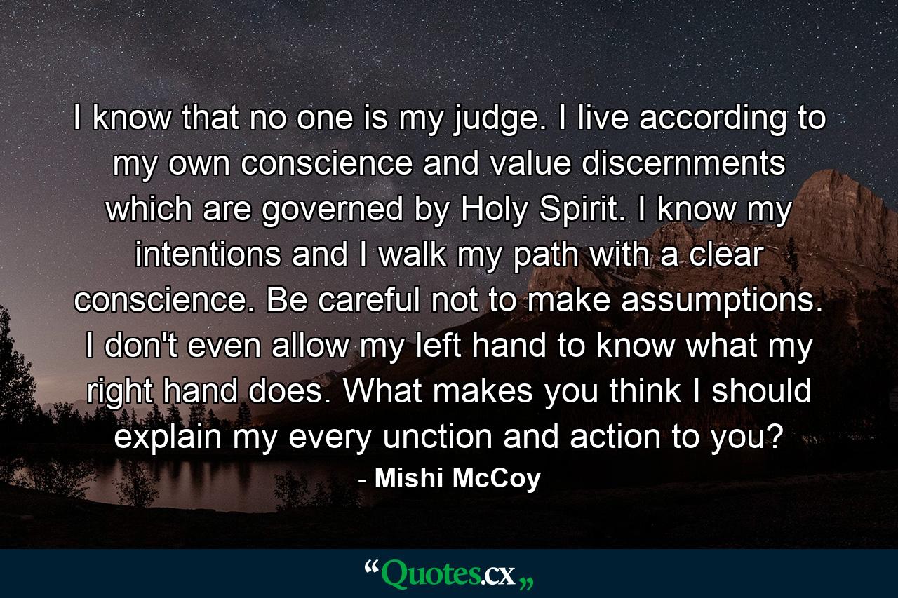 I know that no one is my judge. I live according to my own conscience and value discernments which are governed by Holy Spirit. I know my intentions and I walk my path with a clear conscience. Be careful not to make assumptions. I don't even allow my left hand to know what my right hand does. What makes you think I should explain my every unction and action to you? - Quote by Mishi McCoy