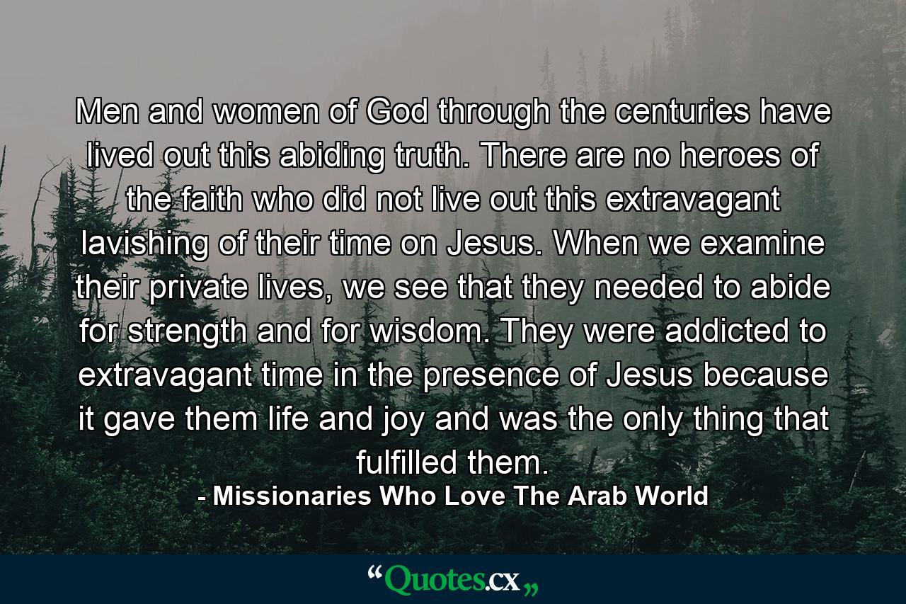 Men and women of God through the centuries have lived out this abiding truth. There are no heroes of the faith who did not live out this extravagant lavishing of their time on Jesus. When we examine their private lives, we see that they needed to abide for strength and for wisdom. They were addicted to extravagant time in the presence of Jesus because it gave them life and joy and was the only thing that fulfilled them. - Quote by Missionaries Who Love The Arab World