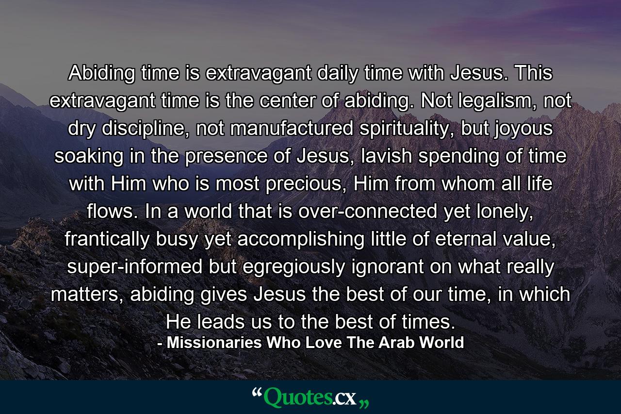 Abiding time is extravagant daily time with Jesus. This extravagant time is the center of abiding. Not legalism, not dry discipline, not manufactured spirituality, but joyous soaking in the presence of Jesus, lavish spending of time with Him who is most precious, Him from whom all life flows. In a world that is over-connected yet lonely, frantically busy yet accomplishing little of eternal value, super-informed but egregiously ignorant on what really matters, abiding gives Jesus the best of our time, in which He leads us to the best of times. - Quote by Missionaries Who Love The Arab World