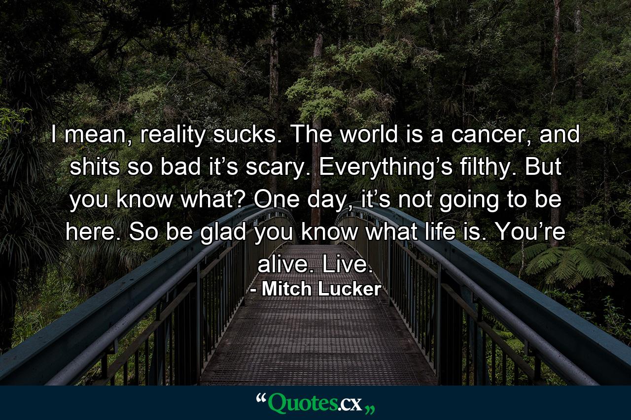 I mean, reality sucks. The world is a cancer, and shits so bad it’s scary. Everything’s filthy. But you know what? One day, it’s not going to be here. So be glad you know what life is. You’re alive. Live. - Quote by Mitch Lucker