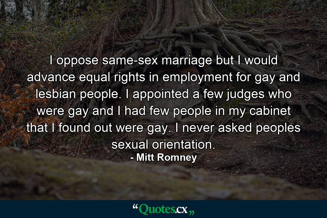 I oppose same-sex marriage but I would advance equal rights in employment for gay and lesbian people. I appointed a few judges who were gay and I had few people in my cabinet that I found out were gay. I never asked peoples sexual orientation. - Quote by Mitt Romney