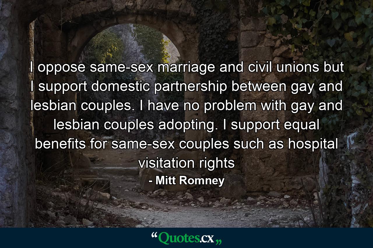 I oppose same-sex marriage and civil unions but I support domestic partnership between gay and lesbian couples. I have no problem with gay and lesbian couples adopting. I support equal benefits for same-sex couples such as hospital visitation rights - Quote by Mitt Romney