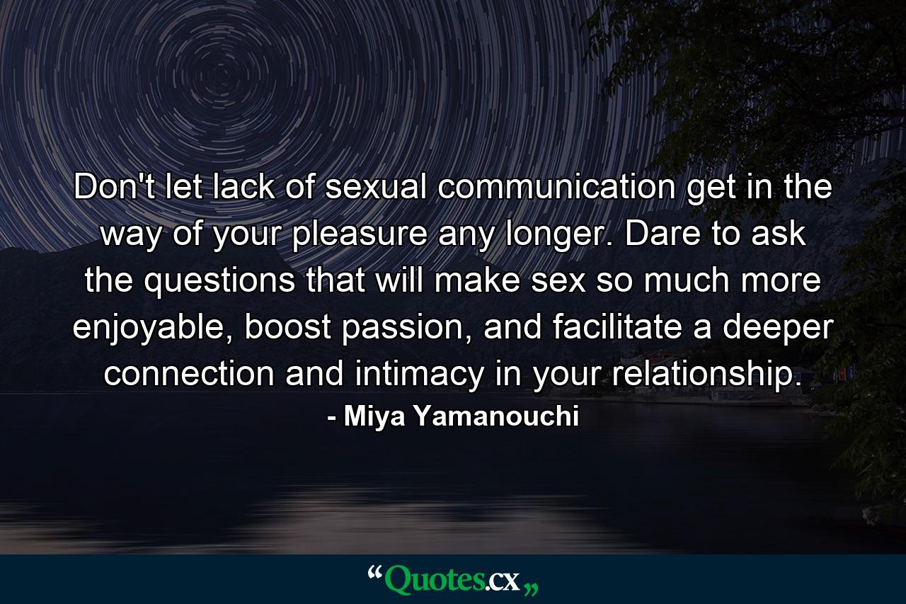 Don't let lack of sexual communication get in the way of your pleasure any longer. Dare to ask the questions that will make sex so much more enjoyable, boost passion, and facilitate a deeper connection and intimacy in your relationship. - Quote by Miya Yamanouchi