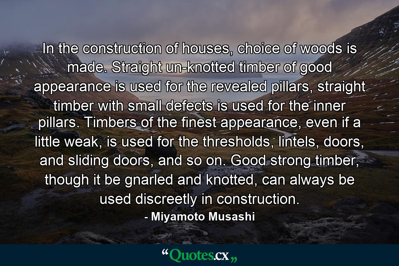 In the construction of houses, choice of woods is made. Straight un-knotted timber of good appearance is used for the revealed pillars, straight timber with small defects is used for the inner pillars. Timbers of the finest appearance, even if a little weak, is used for the thresholds, lintels, doors, and sliding doors, and so on. Good strong timber, though it be gnarled and knotted, can always be used discreetly in construction. - Quote by Miyamoto Musashi