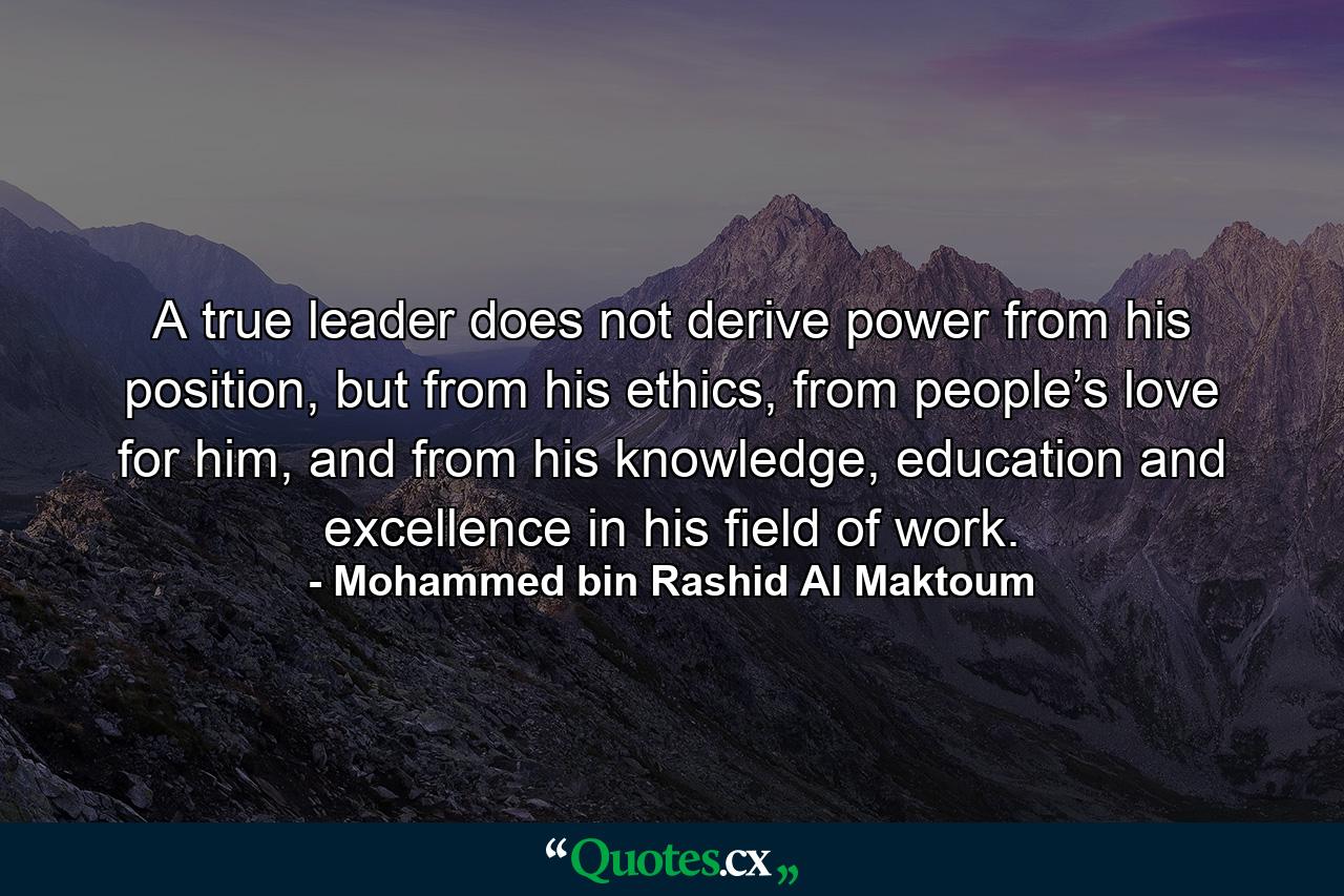 A true leader does not derive power from his position, but from his ethics, from people’s love for him, and from his knowledge, education and excellence in his field of work. - Quote by Mohammed bin Rashid Al Maktoum