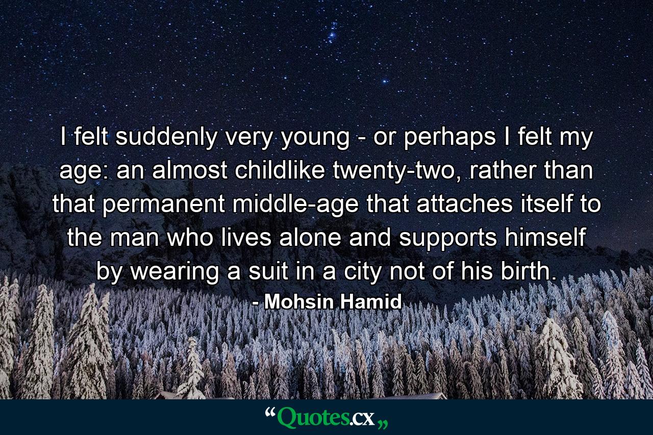 I felt suddenly very young - or perhaps I felt my age: an almost childlike twenty-two, rather than that permanent middle-age that attaches itself to the man who lives alone and supports himself by wearing a suit in a city not of his birth. - Quote by Mohsin Hamid