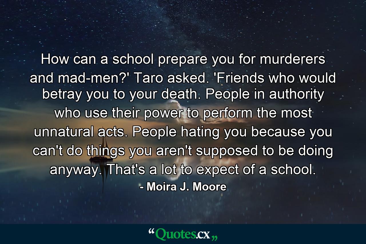 How can a school prepare you for murderers and mad-men?' Taro asked. 'Friends who would betray you to your death. People in authority who use their power to perform the most unnatural acts. People hating you because you can't do things you aren't supposed to be doing anyway. That's a lot to expect of a school. - Quote by Moira J. Moore