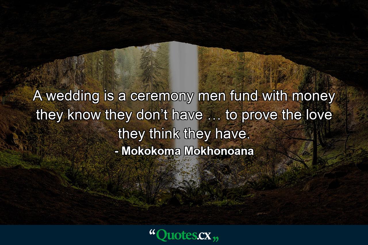 A wedding is a ceremony men fund with money they know they don’t have … to prove the love they think they have. - Quote by Mokokoma Mokhonoana