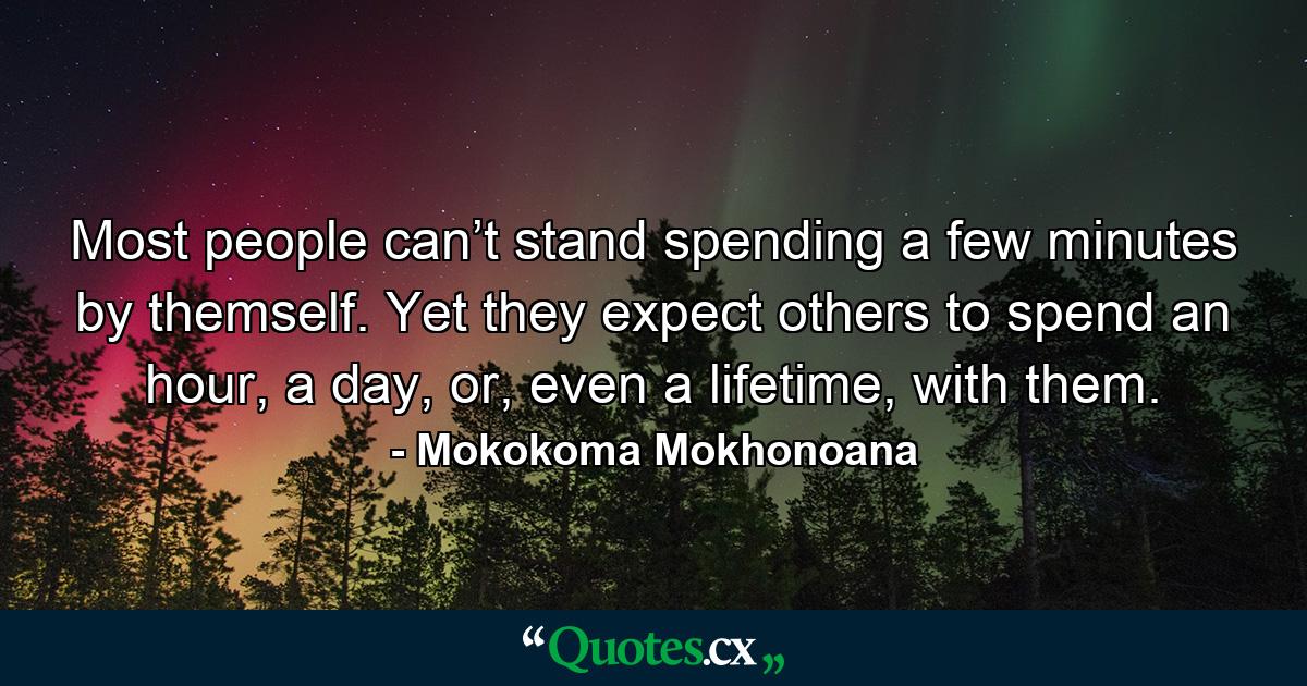 Most people can’t stand spending a few minutes by themself. Yet they expect others to spend an hour, a day, or, even a lifetime, with them. - Quote by Mokokoma Mokhonoana