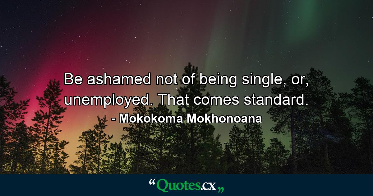 Be ashamed not of being single, or, unemployed. That comes standard. - Quote by Mokokoma Mokhonoana