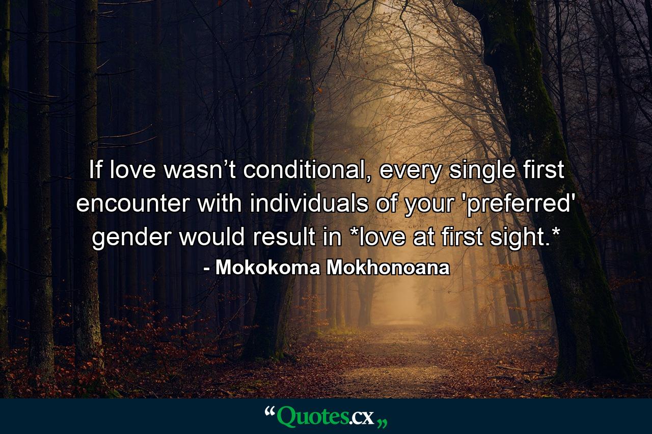 If love wasn’t conditional, every single first encounter with individuals of your 'preferred' gender would result in *love at first sight.* - Quote by Mokokoma Mokhonoana