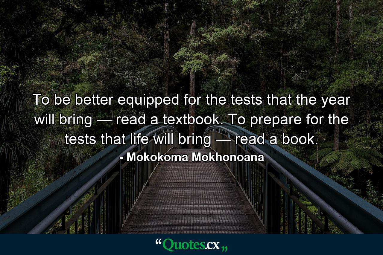 To be better equipped for the tests that the year will bring — read a textbook. To prepare for the tests that life will bring — read a book. - Quote by Mokokoma Mokhonoana