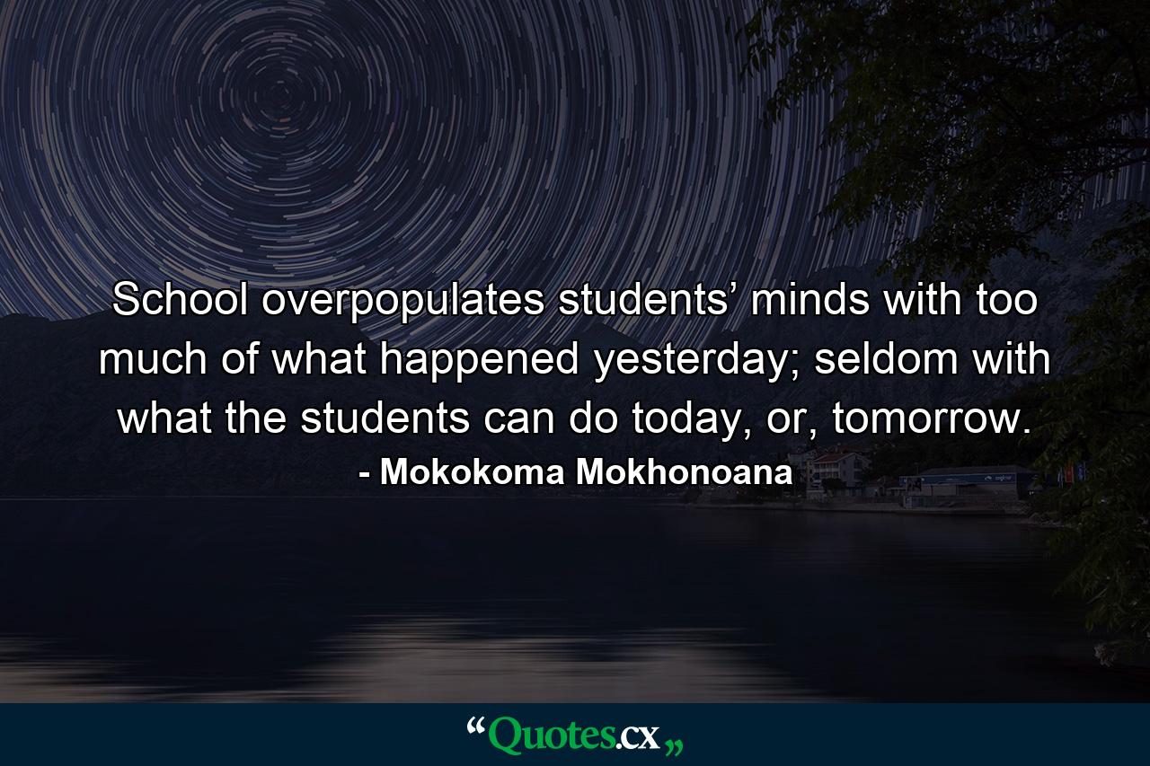 School overpopulates students’ minds with too much of what happened yesterday; seldom with what the students can do today, or, tomorrow. - Quote by Mokokoma Mokhonoana