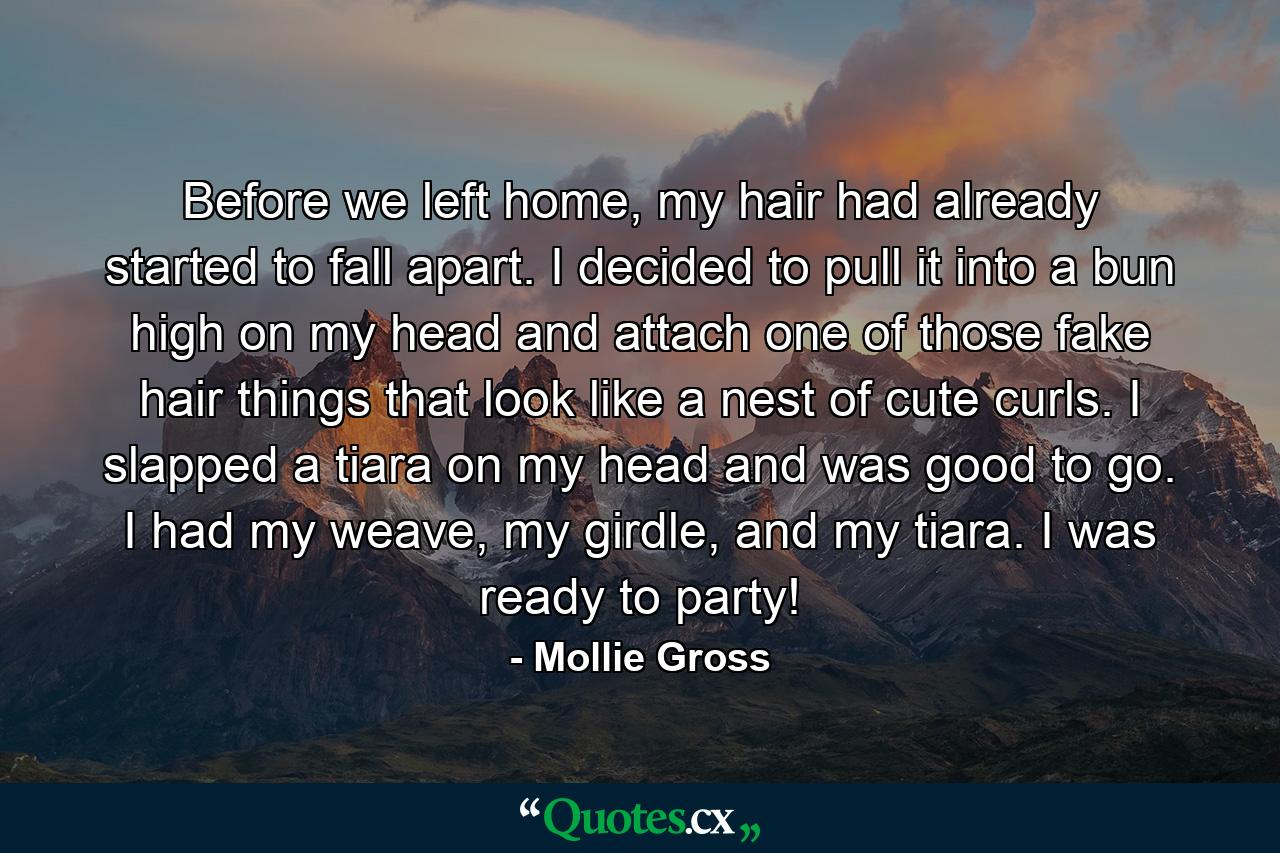 Before we left home, my hair had already started to fall apart. I decided to pull it into a bun high on my head and attach one of those fake hair things that look like a nest of cute curls. I slapped a tiara on my head and was good to go. I had my weave, my girdle, and my tiara. I was ready to party! - Quote by Mollie Gross