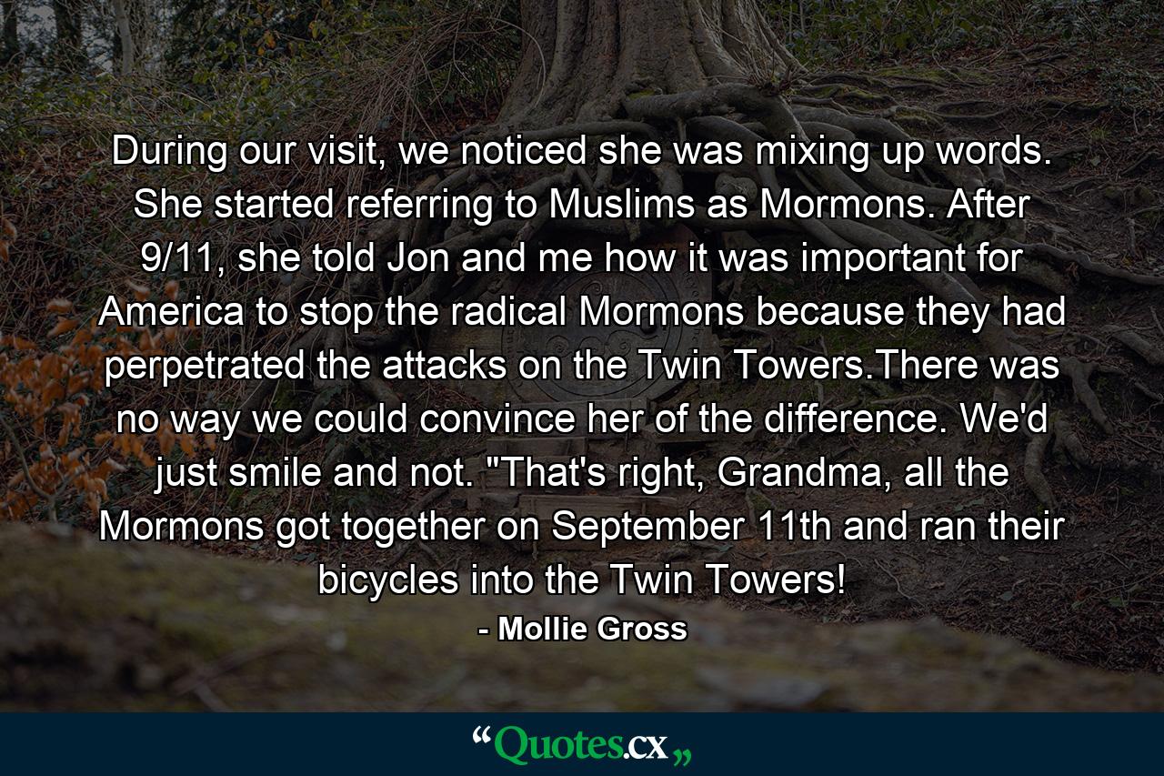 During our visit, we noticed she was mixing up words. She started referring to Muslims as Mormons. After 9/11, she told Jon and me how it was important for America to stop the radical Mormons because they had perpetrated the attacks on the Twin Towers.There was no way we could convince her of the difference. We'd just smile and not. 