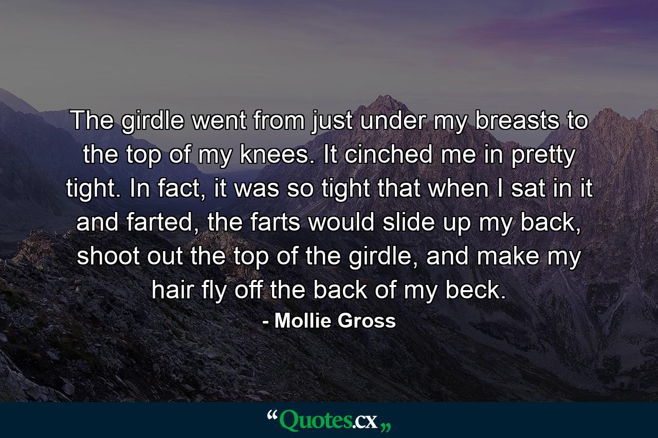 The girdle went from just under my breasts to the top of my knees. It cinched me in pretty tight. In fact, it was so tight that when I sat in it and farted, the farts would slide up my back, shoot out the top of the girdle, and make my hair fly off the back of my beck. - Quote by Mollie Gross