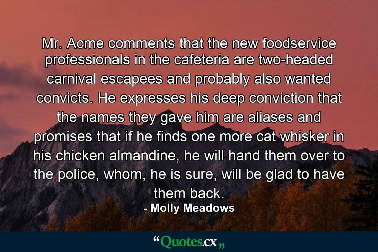 Mr. Acme comments that the new foodservice professionals in the cafeteria are two-headed carnival escapees and probably also wanted convicts. He expresses his deep conviction that the names they gave him are aliases and promises that if he finds one more cat whisker in his chicken almandine, he will hand them over to the police, whom, he is sure, will be glad to have them back. - Quote by Molly Meadows