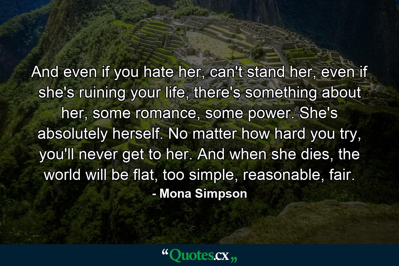 And even if you hate her, can't stand her, even if she's ruining your life, there's something about her, some romance, some power. She's absolutely herself. No matter how hard you try, you'll never get to her. And when she dies, the world will be flat, too simple, reasonable, fair. - Quote by Mona Simpson