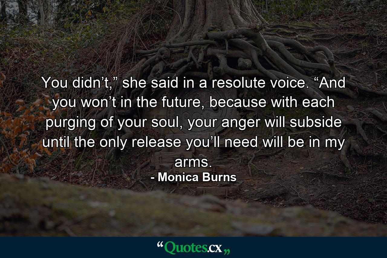 You didn’t,” she said in a resolute voice. “And you won’t in the future, because with each purging of your soul, your anger will subside until the only release you’ll need will be in my arms. - Quote by Monica Burns