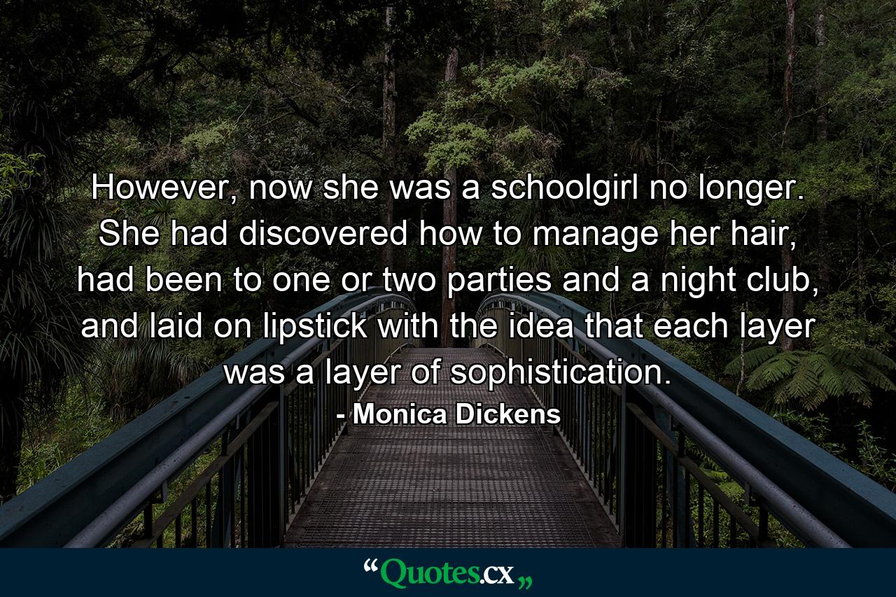 However, now she was a schoolgirl no longer. She had discovered how to manage her hair, had been to one or two parties and a night club, and laid on lipstick with the idea that each layer was a layer of sophistication. - Quote by Monica Dickens