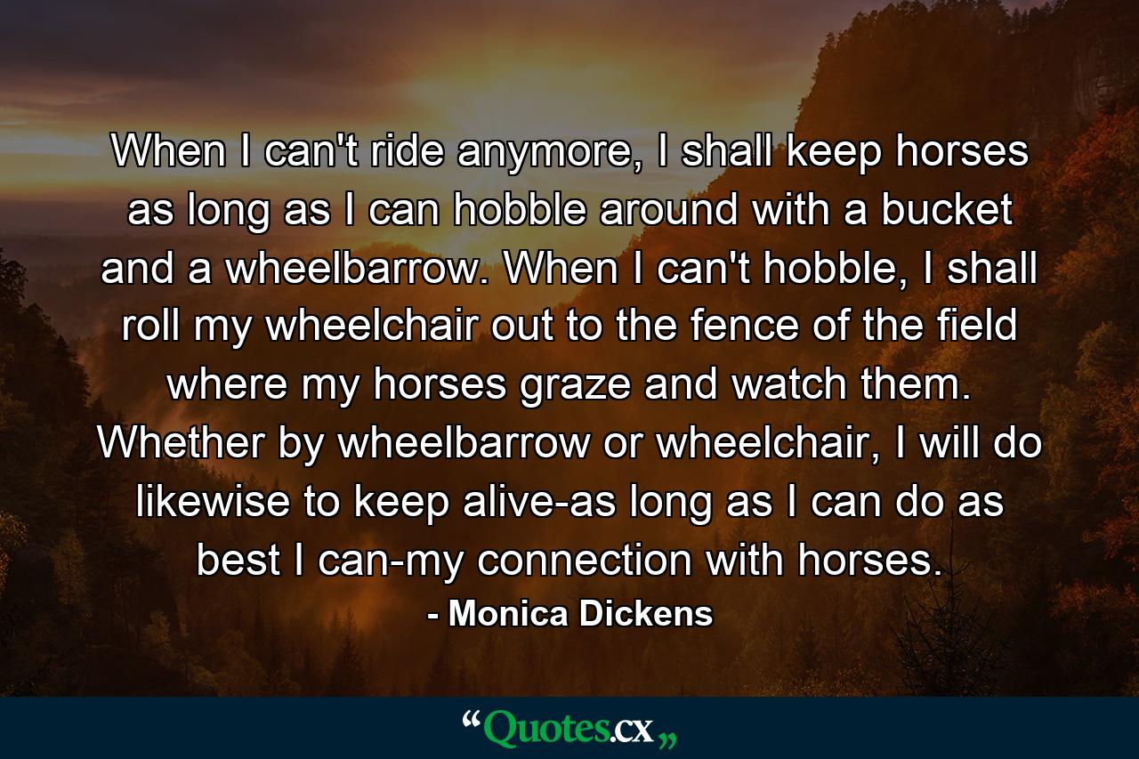 When I can't ride anymore, I shall keep horses as long as I can hobble around with a bucket and a wheelbarrow. When I can't hobble, I shall roll my wheelchair out to the fence of the field where my horses graze and watch them. Whether by wheelbarrow or wheelchair, I will do likewise to keep alive-as long as I can do as best I can-my connection with horses. - Quote by Monica Dickens