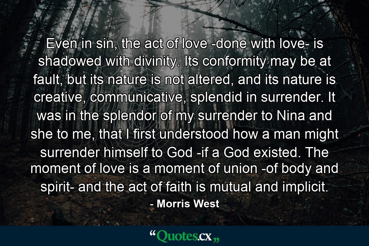 Even in sin, the act of love -done with love- is shadowed with divinity. Its conformity may be at fault, but its nature is not altered, and its nature is creative, communicative, splendid in surrender. It was in the splendor of my surrender to Nina and she to me, that I first understood how a man might surrender himself to God -if a God existed. The moment of love is a moment of union -of body and spirit- and the act of faith is mutual and implicit. - Quote by Morris West