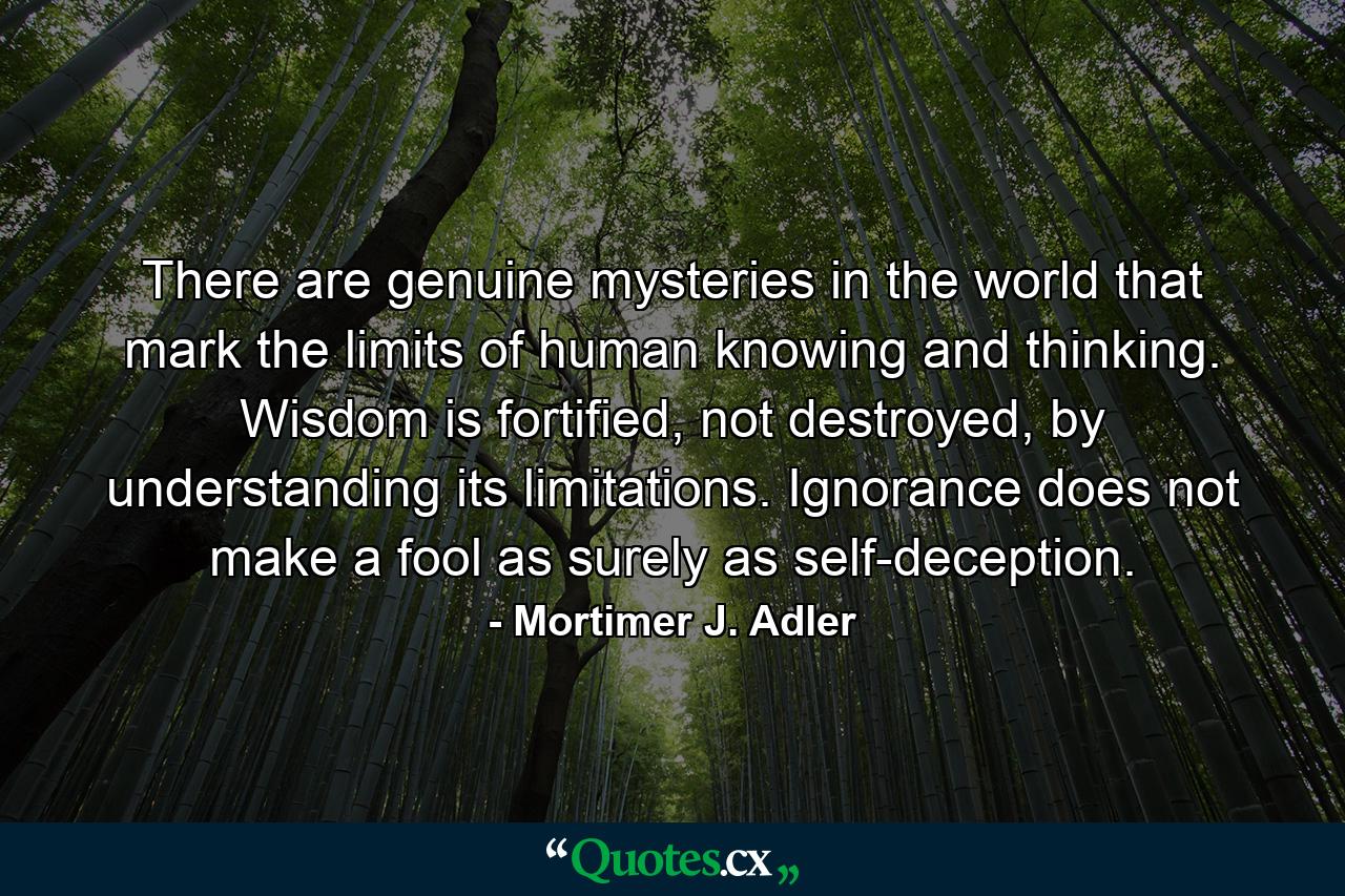 There are genuine mysteries in the world that mark the limits of human knowing and thinking. Wisdom is fortified, not destroyed, by understanding its limitations. Ignorance does not make a fool as surely as self-deception. - Quote by Mortimer J. Adler