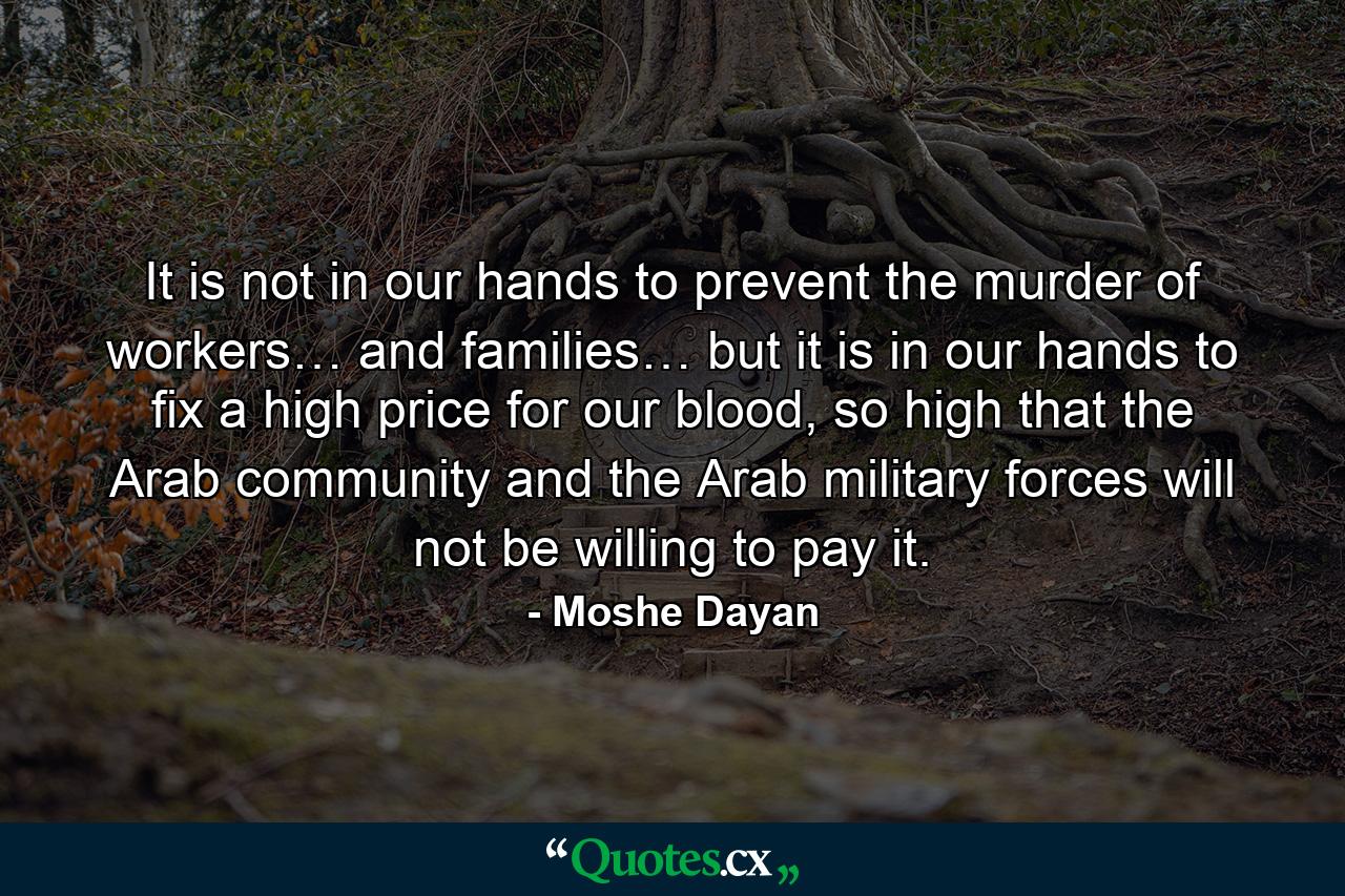 It is not in our hands to prevent the murder of workers… and families… but it is in our hands to fix a high price for our blood, so high that the Arab community and the Arab military forces will not be willing to pay it. - Quote by Moshe Dayan