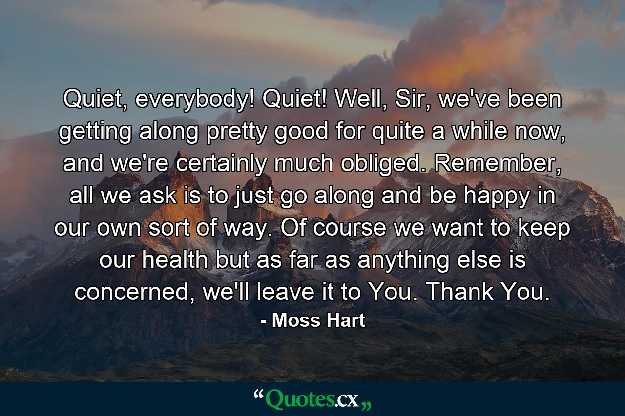 Quiet, everybody! Quiet! Well, Sir, we've been getting along pretty good for quite a while now, and we're certainly much obliged. Remember, all we ask is to just go along and be happy in our own sort of way. Of course we want to keep our health but as far as anything else is concerned, we'll leave it to You. Thank You. - Quote by Moss Hart