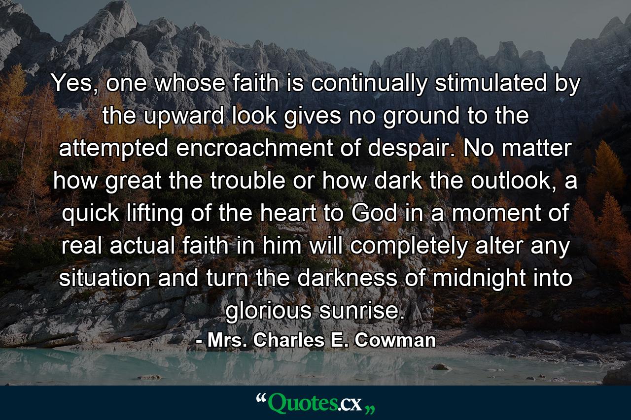 Yes, one whose faith is continually stimulated by the upward look gives no ground to the attempted encroachment of despair. No matter how great the trouble or how dark the outlook, a quick lifting of the heart to God in a moment of real actual faith in him will completely alter any situation and turn the darkness of midnight into glorious sunrise. - Quote by Mrs. Charles E. Cowman