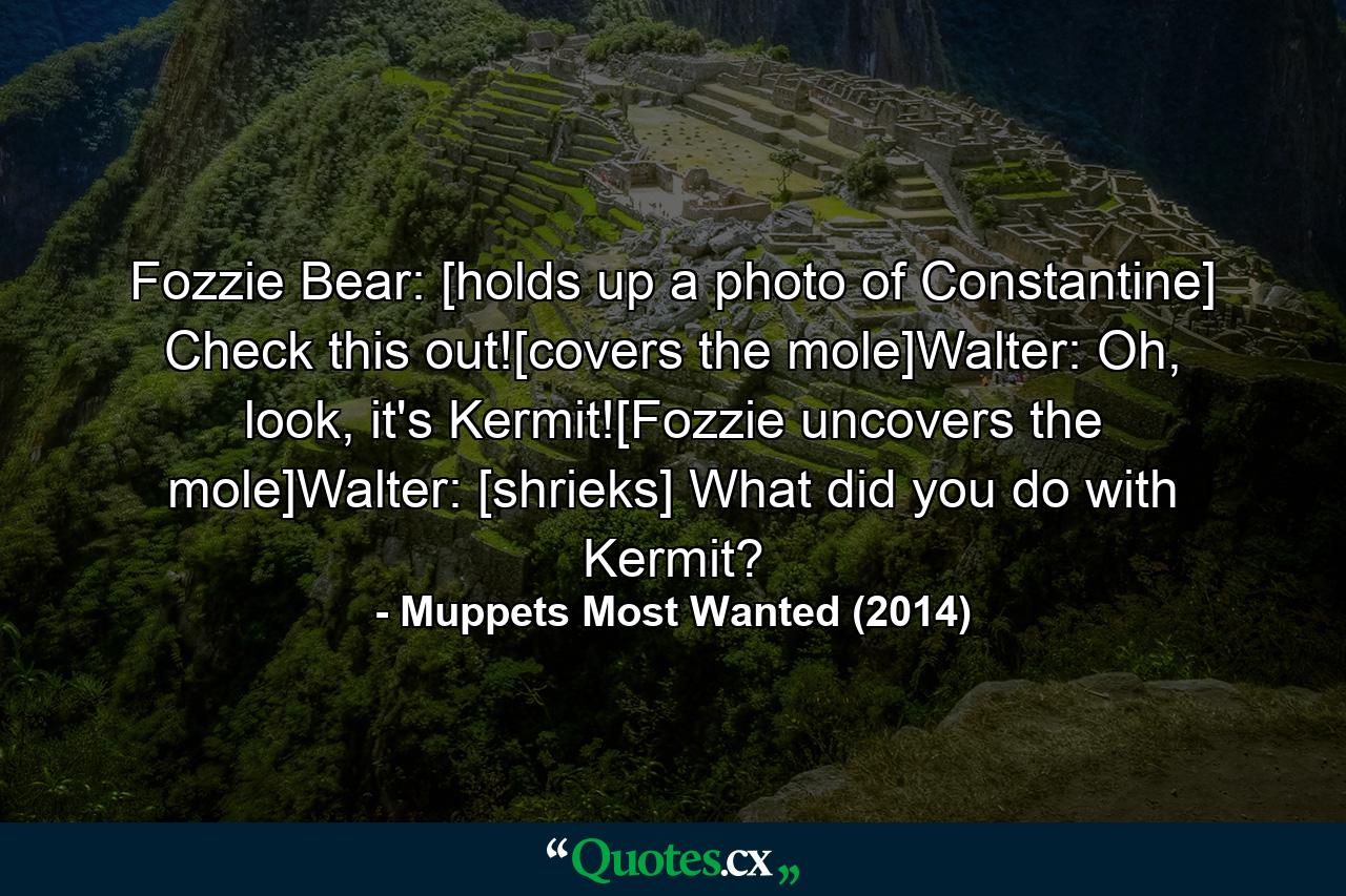 Fozzie Bear: [holds up a photo of Constantine] Check this out![covers the mole]Walter: Oh, look, it's Kermit![Fozzie uncovers the mole]Walter: [shrieks] What did you do with Kermit? - Quote by Muppets Most Wanted (2014)