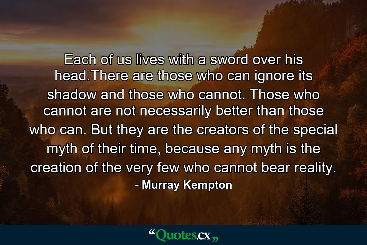 Each of us lives with a sword over his head.There are those who can ignore its shadow and those who cannot. Those who cannot are not necessarily better than those who can. But they are the creators of the special myth of their time, because any myth is the creation of the very few who cannot bear reality. - Quote by Murray Kempton