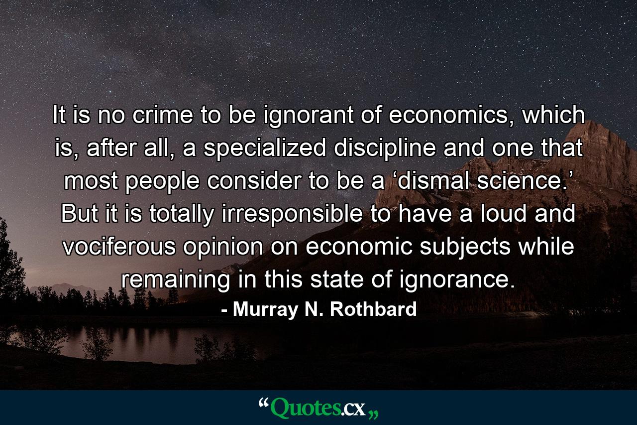 It is no crime to be ignorant of economics, which is, after all, a specialized discipline and one that most people consider to be a ‘dismal science.’ But it is totally irresponsible to have a loud and vociferous opinion on economic subjects while remaining in this state of ignorance. - Quote by Murray N. Rothbard