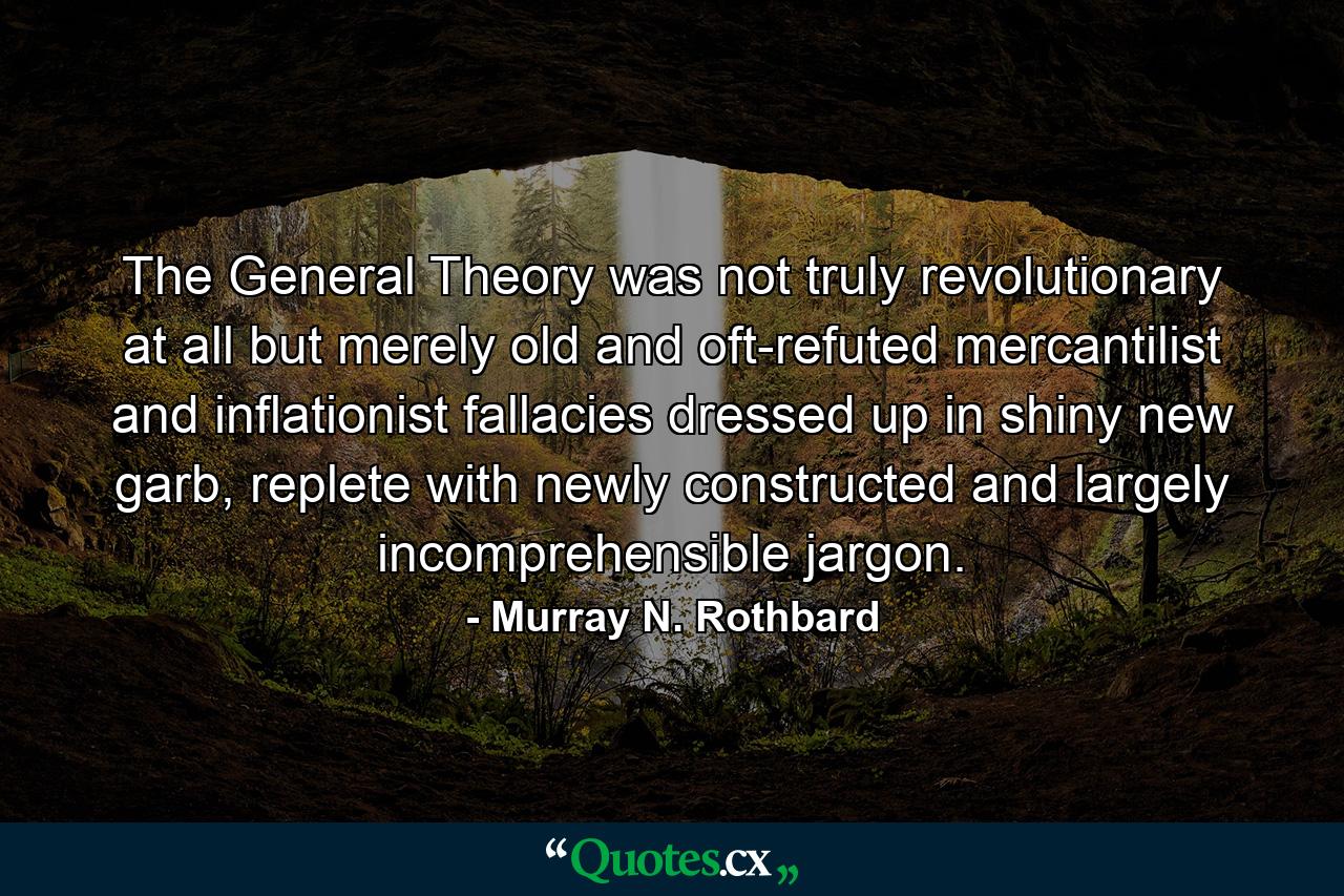 The General Theory was not truly revolutionary at all but merely old and oft-refuted mercantilist and inflationist fallacies dressed up in shiny new garb, replete with newly constructed and largely incomprehensible jargon. - Quote by Murray N. Rothbard