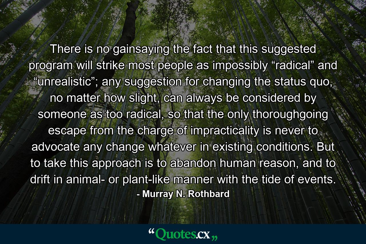 There is no gainsaying the fact that this suggested program will strike most people as impossibly “radical” and “unrealistic”; any suggestion for changing the status quo, no matter how slight, can always be considered by someone as too radical, so that the only thoroughgoing escape from the charge of impracticality is never to advocate any change whatever in existing conditions. But to take this approach is to abandon human reason, and to drift in animal- or plant-like manner with the tide of events. - Quote by Murray N. Rothbard