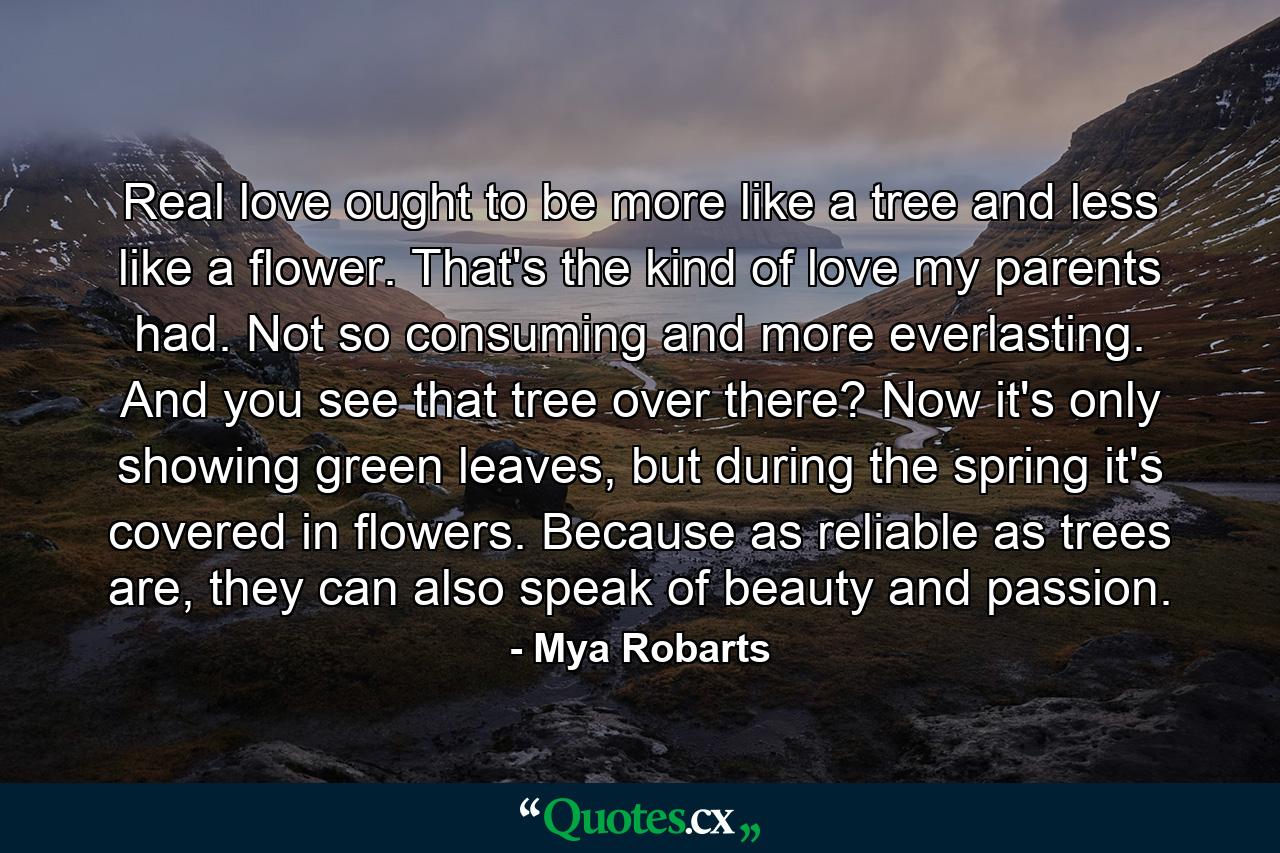 Real love ought to be more like a tree and less like a flower. That's the kind of love my parents had. Not so consuming and more everlasting. And you see that tree over there? Now it's only showing green leaves, but during the spring it's covered in flowers. Because as reliable as trees are, they can also speak of beauty and passion. - Quote by Mya Robarts