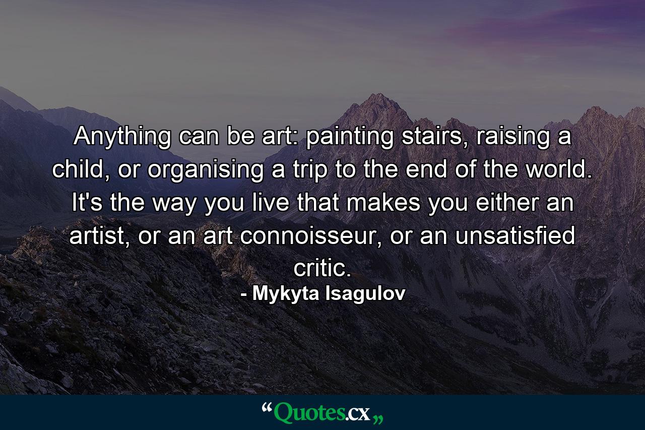 Anything can be art: painting stairs, raising a child, or organising a trip to the end of the world. It's the way you live that makes you either an artist, or an art connoisseur, or an unsatisfied critic. - Quote by Mykyta Isagulov