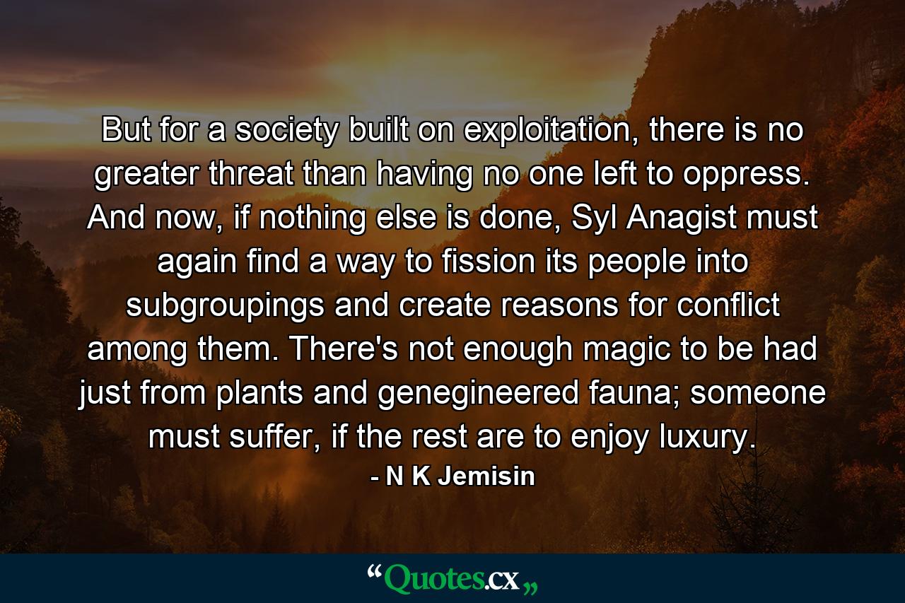 But for a society built on exploitation, there is no greater threat than having no one left to oppress. And now, if nothing else is done, Syl Anagist must again find a way to fission its people into subgroupings and create reasons for conflict among them. There's not enough magic to be had just from plants and genegineered fauna; someone must suffer, if the rest are to enjoy luxury. - Quote by N K Jemisin