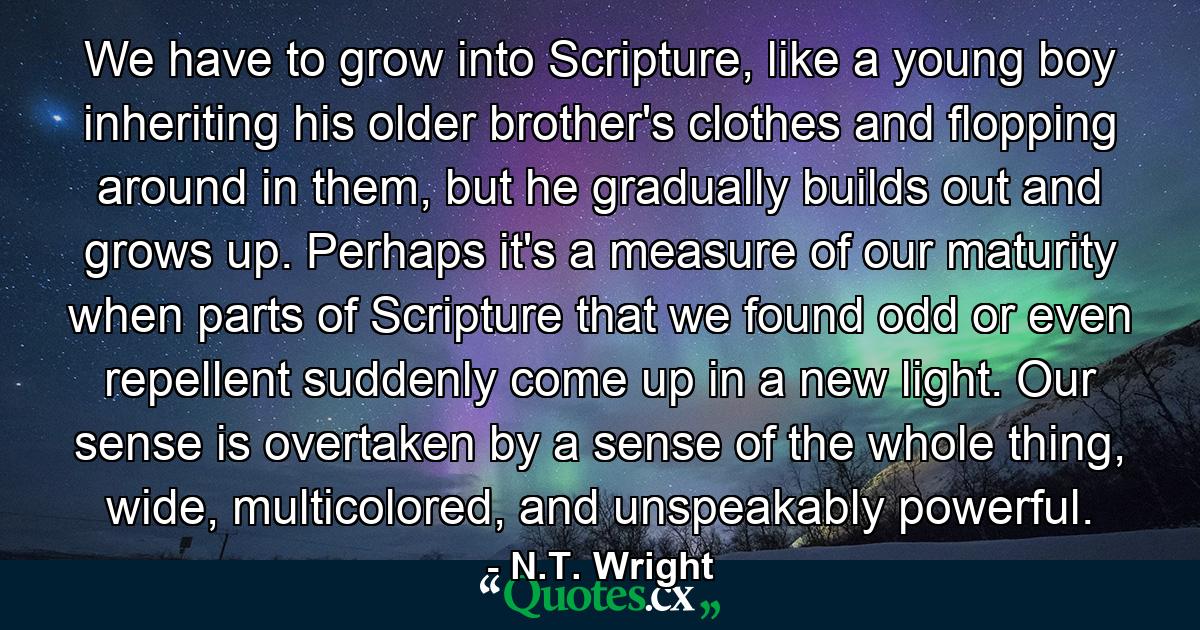 We have to grow into Scripture, like a young boy inheriting his older brother's clothes and flopping around in them, but he gradually builds out and grows up. Perhaps it's a measure of our maturity when parts of Scripture that we found odd or even repellent suddenly come up in a new light. Our sense is overtaken by a sense of the whole thing, wide, multicolored, and unspeakably powerful. - Quote by N.T. Wright