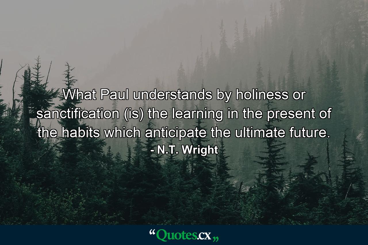 What Paul understands by holiness or sanctification (is) the learning in the present of the habits which anticipate the ultimate future. - Quote by N.T. Wright