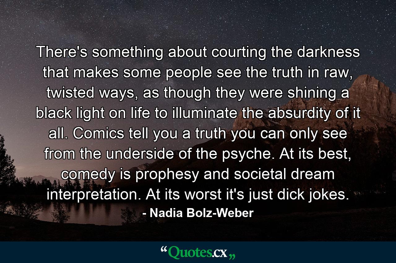 There's something about courting the darkness that makes some people see the truth in raw, twisted ways, as though they were shining a black light on life to illuminate the absurdity of it all. Comics tell you a truth you can only see from the underside of the psyche. At its best, comedy is prophesy and societal dream interpretation. At its worst it's just dick jokes. - Quote by Nadia Bolz-Weber