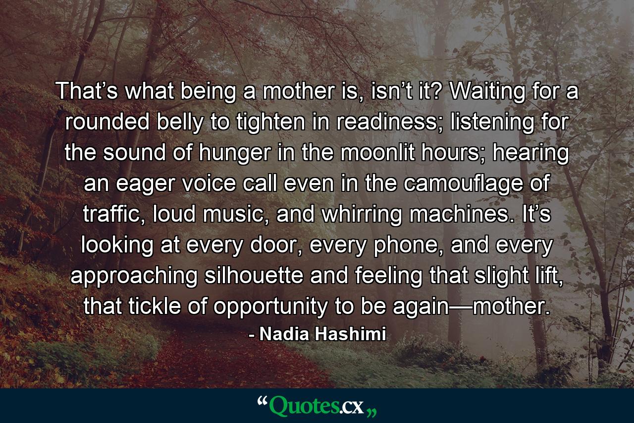 That’s what being a mother is, isn’t it? Waiting for a rounded belly to tighten in readiness; listening for the sound of hunger in the moonlit hours; hearing an eager voice call even in the camouflage of traffic, loud music, and whirring machines. It’s looking at every door, every phone, and every approaching silhouette and feeling that slight lift, that tickle of opportunity to be again—mother. - Quote by Nadia Hashimi