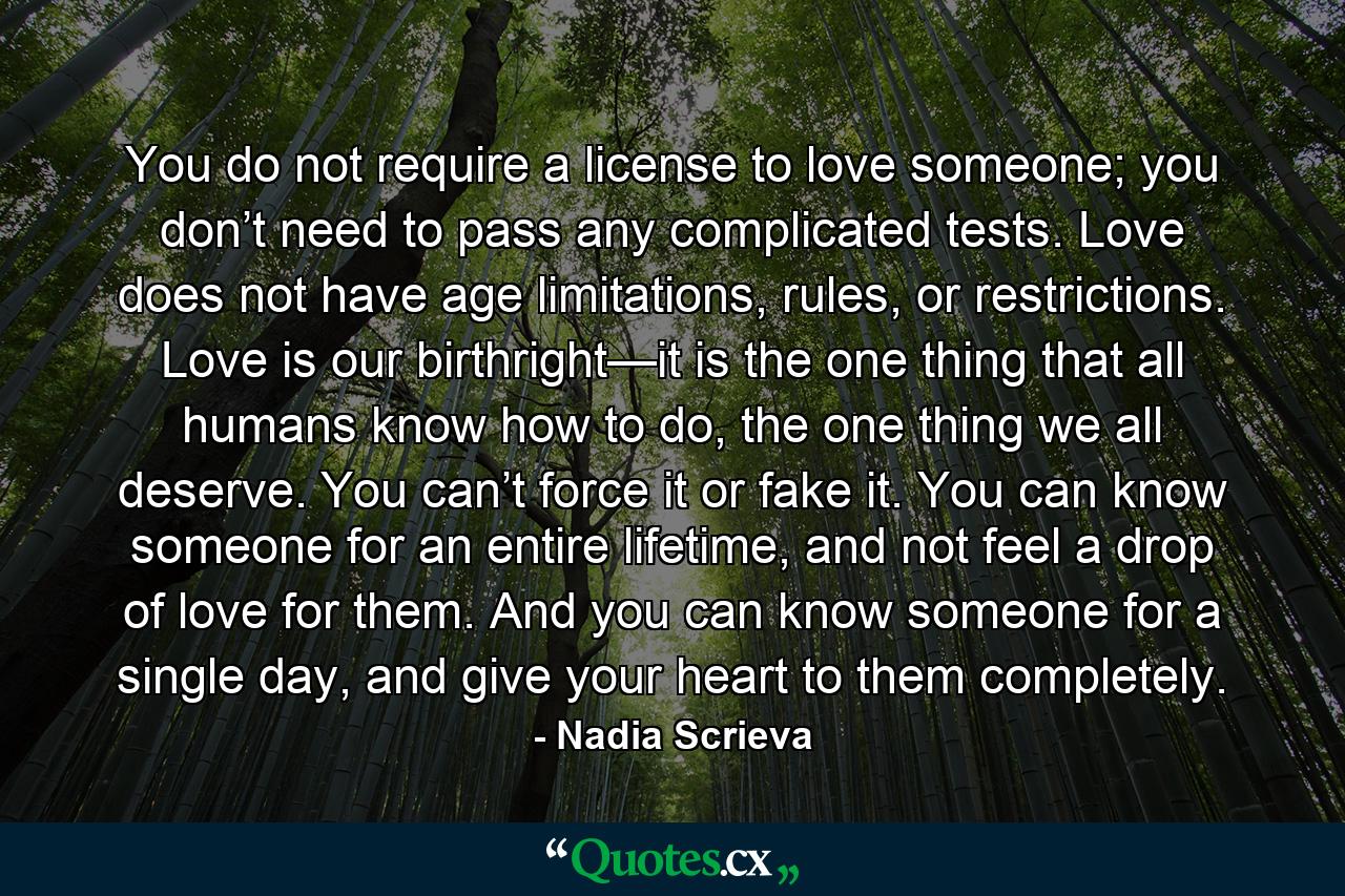 You do not require a license to love someone; you don’t need to pass any complicated tests. Love does not have age limitations, rules, or restrictions. Love is our birthright—it is the one thing that all humans know how to do, the one thing we all deserve. You can’t force it or fake it. You can know someone for an entire lifetime, and not feel a drop of love for them. And you can know someone for a single day, and give your heart to them completely. - Quote by Nadia Scrieva