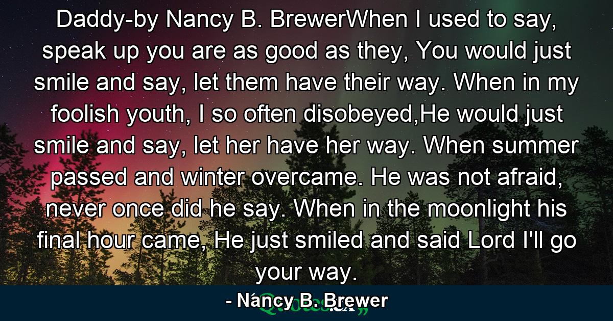 Daddy-by Nancy B. BrewerWhen I used to say, speak up you are as good as they, You would just smile and say, let them have their way. When in my foolish youth, I so often disobeyed,He would just smile and say, let her have her way. When summer passed and winter overcame. He was not afraid, never once did he say. When in the moonlight his final hour came, He just smiled and said Lord I'll go your way. - Quote by Nancy B. Brewer