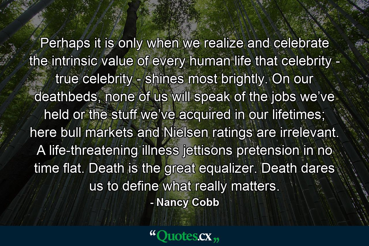 Perhaps it is only when we realize and celebrate the intrinsic value of every human life that celebrity - true celebrity - shines most brightly. On our deathbeds, none of us will speak of the jobs we’ve held or the stuff we’ve acquired in our lifetimes; here bull markets and Nielsen ratings are irrelevant. A life-threatening illness jettisons pretension in no time flat. Death is the great equalizer. Death dares us to define what really matters. - Quote by Nancy Cobb