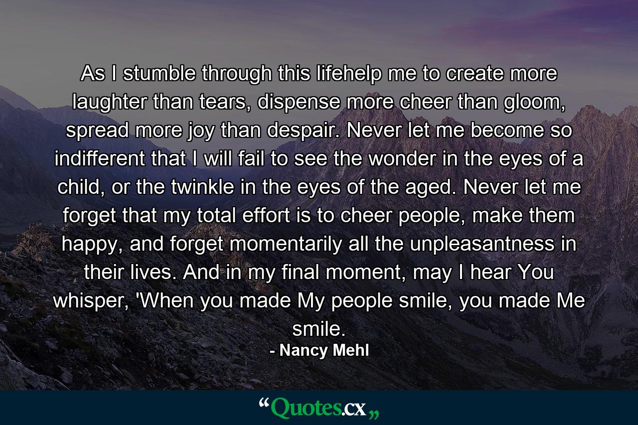 As I stumble through this lifehelp me to create more laughter than tears, dispense more cheer than gloom, spread more joy than despair. Never let me become so indifferent that I will fail to see the wonder in the eyes of a child, or the twinkle in the eyes of the aged. Never let me forget that my total effort is to cheer people, make them happy, and forget momentarily all the unpleasantness in their lives. And in my final moment, may I hear You whisper, 'When you made My people smile, you made Me smile. - Quote by Nancy Mehl